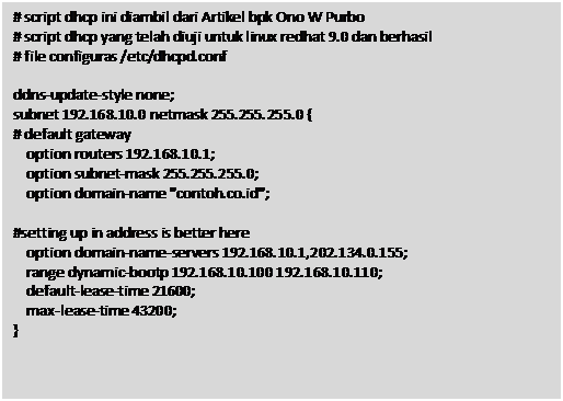 Text Box: # script dhcp ini diambil dari Artikel bpk Ono W Purbo

 # script dhcp yang telah diuji untuk linux redhat 9.0 dan berhasil

 # file configuras /etc/dhcpd.conf

 

 ddns-update-style none;

 subnet 192.168.10.0 netmask 255.255.255.0 {

 # default gateway

  option routers 192.168.10.1;

  option subnet-mask 255.255.255.0;

  option domain-name