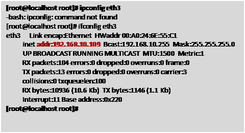 Text Box: [root@localhost root]# ipconfig eth3

 -bash: ipconfig: command not found

 [root@localhost root]# ifconfig eth3

 eth3 Link encap:Ethernet HWaddr 00:A0:24:6E:55:C1 

  inet addr:192.168.10.109 Bcast:192.168.10.255 Mask:255.255.255.0

  UP BROADCAST RUNNING MULTICAST MTU:1500 Metric:1

  RX packets:104 errors:0 dropped:0 overruns:0 frame:0

  TX packets:13 errors:0 dropped:0 overruns:0 carrier:3

  collisions:0 txqueuelen:100 

  RX bytes:10936 (10.6 Kb) TX bytes:1146 (1.1 Kb)

  Interrupt:11 Base address:0x220 

 [root@localhost root]#